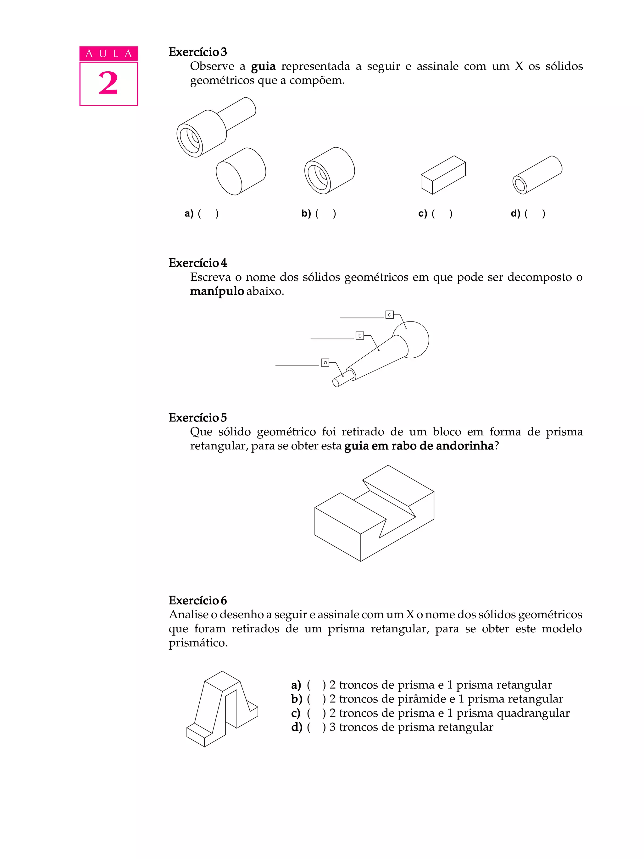 A U L A   Exercício 3
             Observe a guia representada a seguir e assinale com um X os sólidos

 2           geométricos que a compõem.




            a) (   )              b) (    )               c) (   )         d) (   )




          Exercício 4
             Escreva o nome dos sólidos geométricos em que pode ser decomposto o
             manípulo abaixo.




          Exercício 5
             Que sólido geométrico foi retirado de um bloco em forma de prisma
             retangular, para se obter esta guia em rabo de andorinha
                                                            andorinha?




          Exercício 6
          Analise o desenho a seguir e assinale com um X o nome dos sólidos geométricos
          que foram retirados de um prisma retangular, para se obter este modelo
          prismático.


                                a)   (   ) 2 troncos de prisma e 1 prisma retangular
                                b)   (   ) 2 troncos de pirâmide e 1 prisma retangular
                                c)   (   ) 2 troncos de prisma e 1 prisma quadrangular
                                d)   (   ) 3 troncos de prisma retangular
 