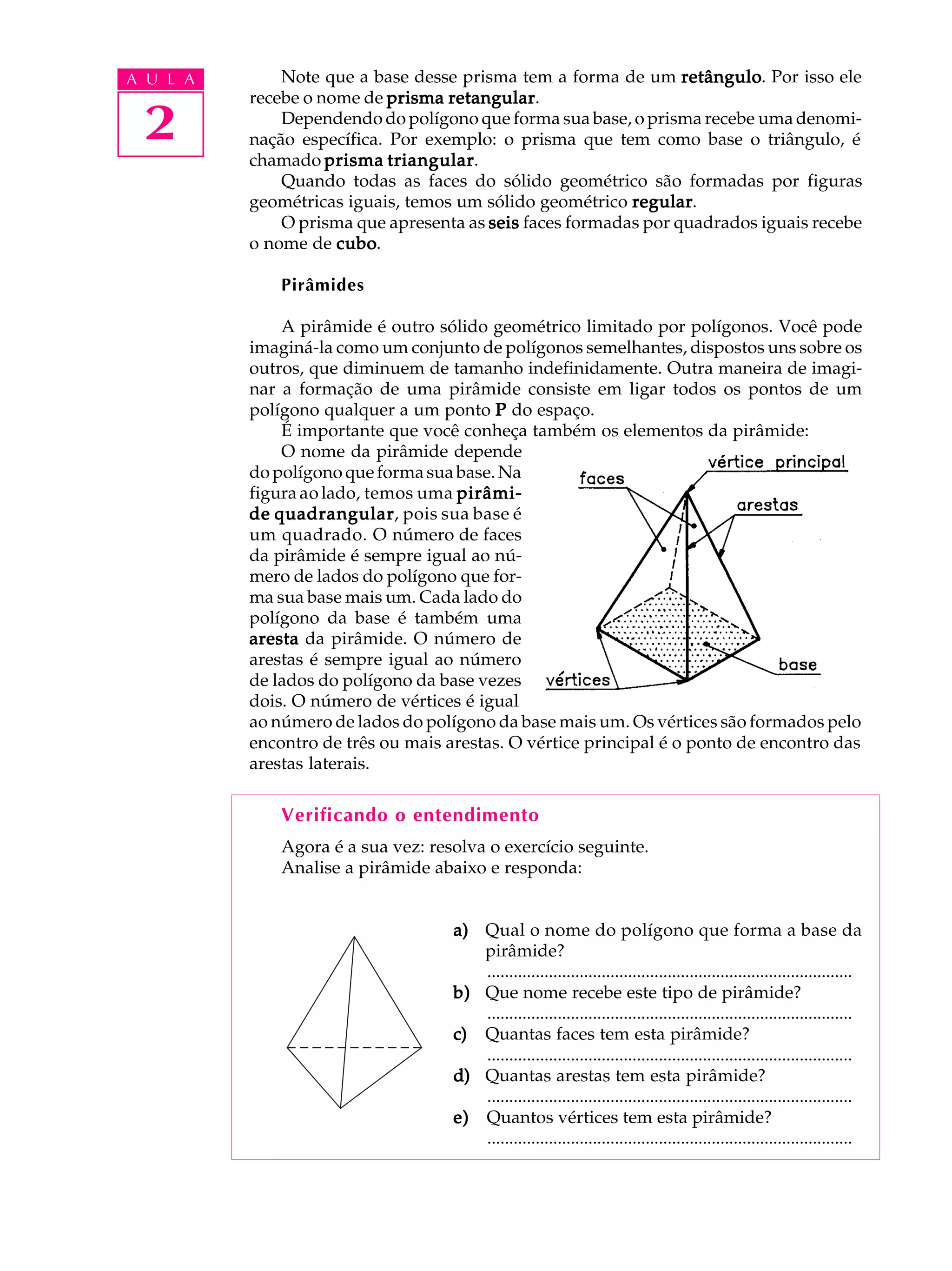 A U L A       Note que a base desse prisma tem a forma de um retângulo Por isso ele
                                                                 retângulo.
          recebe o nome de prisma retangular
                                   retangular.

 2            Dependendo do polígono que forma sua base, o prisma recebe uma denomi-
          nação específica. Por exemplo: o prisma que tem como base o triângulo, é
          chamado prisma triangular
                            triangular.
              Quando todas as faces do sólido geométrico são formadas por figuras
          geométricas iguais, temos um sólido geométrico regular
                                                          regular.
              O prisma que apresenta as seis faces formadas por quadrados iguais recebe
          o nome de cubo
                     cubo.

              Pirâmides

              A pirâmide é outro sólido geométrico limitado por polígonos. Você pode
          imaginá-la como um conjunto de polígonos semelhantes, dispostos uns sobre os
          outros, que diminuem de tamanho indefinidamente. Outra maneira de imagi-
          nar a formação de uma pirâmide consiste em ligar todos os pontos de um
          polígono qualquer a um ponto P do espaço.
              É importante que você conheça também os elementos da pirâmide:
              O nome da pirâmide depende
          do polígono que forma sua base. Na
          figura ao lado, temos uma pirâmi-
          de quadrangular pois sua base é
             quadrangular,
          um quadrado. O número de faces
          da pirâmide é sempre igual ao nú-
          mero de lados do polígono que for-
          ma sua base mais um. Cada lado do
          polígono da base é também uma
          aresta da pirâmide. O número de
          arestas é sempre igual ao número
          de lados do polígono da base vezes
          dois. O número de vértices é igual
          ao número de lados do polígono da base mais um. Os vértices são formados pelo
          encontro de três ou mais arestas. O vértice principal é o ponto de encontro das
          arestas laterais.

              Verificando o entendimento
              Agora é a sua vez: resolva o exercício seguinte.
              Analise a pirâmide abaixo e responda:


                                    a) Qual o nome do polígono que forma a base da
                                       pirâmide?
                                       ...................................................................................
                                    b) Que nome recebe este tipo de pirâmide?
                                       ...................................................................................
                                    c) Quantas faces tem esta pirâmide?
                                       ...................................................................................
                                    d) Quantas arestas tem esta pirâmide?
                                       ...................................................................................
                                    e) Quantos vértices tem esta pirâmide?
                                       ...................................................................................
 