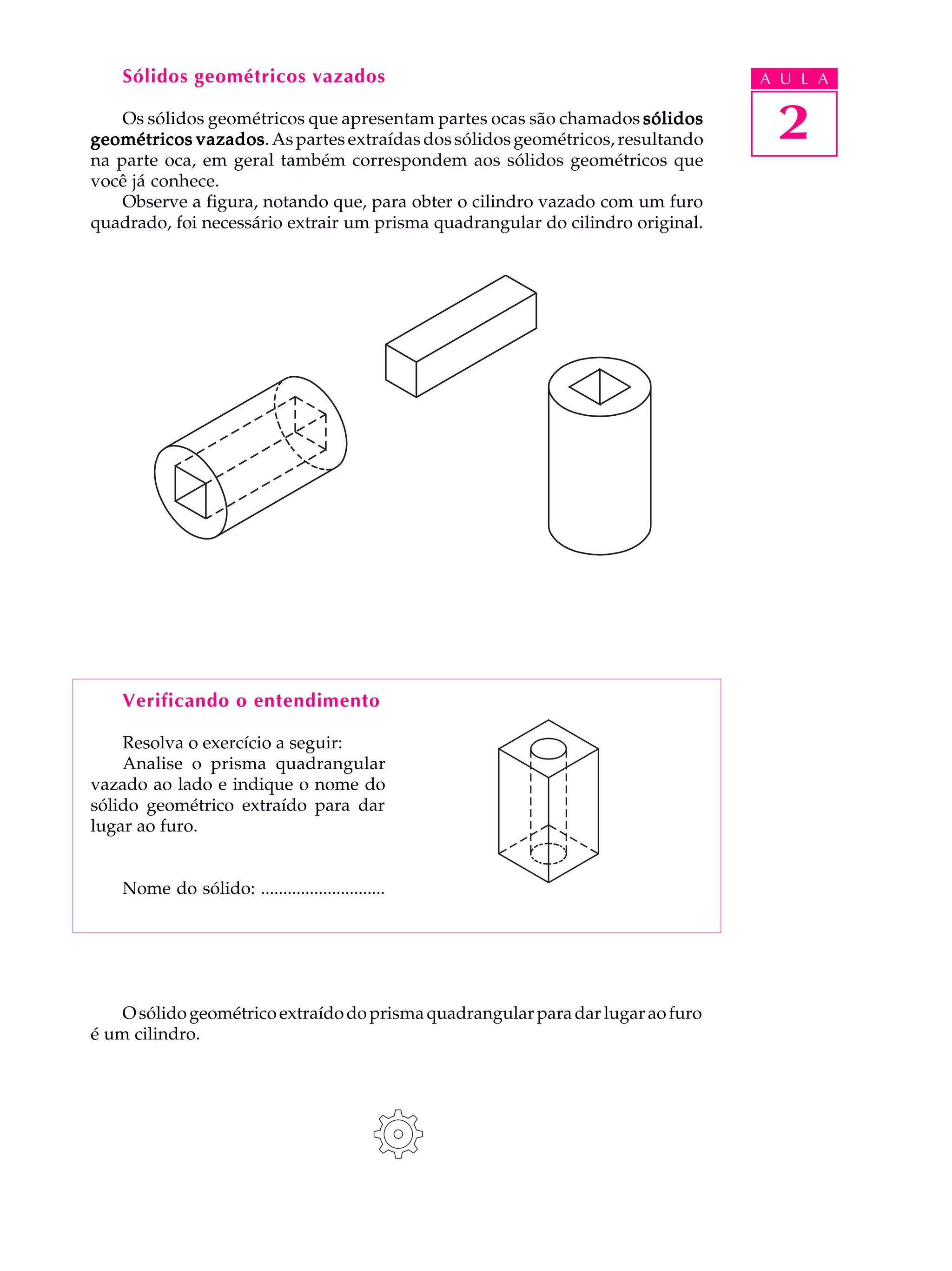 Sólidos geométricos vazados                                                  A U L A

    Os sólidos geométricos que apresentam partes ocas são chamados sólidos
geométricos vazados As partes extraídas dos sólidos geométricos, resultando
             vazados.                                                             2
na parte oca, em geral também correspondem aos sólidos geométricos que
você já conhece.
    Observe a figura, notando que, para obter o cilindro vazado com um furo
quadrado, foi necessário extrair um prisma quadrangular do cilindro original.




    Verificando o entendimento

    Resolva o exercício a seguir:
    Analise o prisma quadrangular
vazado ao lado e indique o nome do
sólido geométrico extraído para dar
lugar ao furo.


    Nome do sólido: ............................




    O sólido geométrico extraído do prisma quadrangular para dar lugar ao furo
é um cilindro.
 