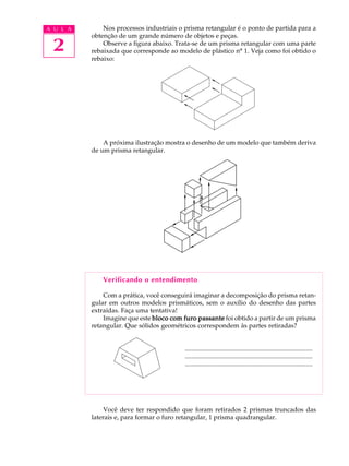 A U L A       Nos processos industriais o prisma retangular é o ponto de partida para a
          obtenção de um grande número de objetos e peças.

 2            Observe a figura abaixo. Trata-se de um prisma retangular com uma parte
          rebaixada que corresponde ao modelo de plástico nº 1. Veja como foi obtido o
          rebaixo:




              A próxima ilustração mostra o desenho de um modelo que também deriva
          de um prisma retangular.




              Verificando o entendimento

              Com a prática, você conseguirá imaginar a decomposição do prisma retan-
          gular em outros modelos prismáticos, sem o auxílio do desenho das partes
          extraídas. Faça uma tentativa!
              Imagine que este bloco com furo passante foi obtido a partir de um prisma
          retangular. Que sólidos geométricos correspondem às partes retiradas?


                                          ...............................................................................
                                          ...............................................................................
                                          ...............................................................................




               Você deve ter respondido que foram retirados 2 prismas truncados das
          laterais e, para formar o furo retangular, 1 prisma quadrangular.
 