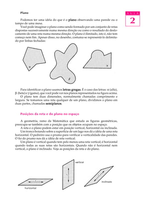 Plano                                                                          A U L A

    Podemos ter uma idéia do que é o plano observando uma parede ou o
tampo de uma mesa.                                                                  2
    Você pode imaginar o plano como sendo formado por um conjunto de retas
dispostas sucessivamente numa mesma direção ou como o resultado do deslo-
camento de uma reta numa mesma direção. O plano é ilimitado, isto é, não tem
começo nem fim. Apesar disso, no desenho, costuma-se representá-lo delimita-
do por linhas fechadas:




    Para identificar o plano usamos letras gregas É o caso das letras: a (alfa),
                                             gregas.
b (beta) e g (gama), que você pode ver nos planos representados na figura acima.
    O plano tem duas dimensões, normalmente chamadas comprimento e
largura. Se tomamos uma reta qualquer de um plano, dividimos o plano em
duas partes, chamadas semiplanos
                         semiplanos.


    Posições da reta e do plano no espaço

    A geometria, ramo da Matemática que estuda as figuras geométricas,
preocupa-se também com a posição que os objetos ocupam no espaço.
    A reta e o plano podem estar em posição vertical, horizontal ou inclinada.
    Um tronco boiando sobre a superfície de um lago nos dá a idéia de uma reta
horizontal. O pedreiro usa o prumo para verificar a verticalidade das paredes.
O fio do prumo nos dá a idéia de reta vertical.
    Um plano é vertical quando tem pelo menos uma reta vertical; é horizontal
quando todas as suas retas são horizontais. Quando não é horizontal nem
vertical, o plano é inclinado. Veja as posições da reta e do plano.
 