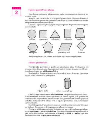 A U L A
              Figuras geométricas planas
 2            Uma figura qualquer é plana quando todos os seus pontos situam-se no
          mesmo plano.
              A seguir você vai recordar as principais figuras planas. Algumas delas você
          terá de identificar pelo nome, pois são formas que você encontrará com muita
          freqüência em desenhos mecânicos.
              Observe a representação de algumas figuras planas de grande interesse para
          nosso estudo:




                '




                    '

              As figuras planas com três ou mais lados são chamadas polígonos.


              Sólidos geométricos

               Você já sabe que todos os pontos de uma figura plana localizam-se no
          mesmo plano. Quando uma figura geométrica tem pontos situados em diferen-
          tes planos, temos um sólido geométrico
                                       geométrico.
               Analisando a ilustração abaixo, você entenderá bem a diferença entre uma
          figura plana e um sólido geométrico.




               Os sólidos geométricos têm três dimensões comprimento, largura e altura.
                                               dimensões:
          Embora existam infinitos sólidos geométricos, apenas alguns, que apresentam
          determinadas propriedades, são estudados pela geometria. Os sólidos que você
          estudará neste curso têm relação com as figuras geométricas planas mostradas
          anteriormente.
               Os sólidos geométricos são separados do resto do espaço por superfícies que
          os limitam. E essas superfícies podem ser planas ou curvas.
               Dentre os sólidos geométricos limitados por superfícies planas, estudare-
          mos os prismas o cubo e as pirâmides Dentre os sólidos geométricos limitados
                  prismas,            pirâmides.
          por superfícies curvas, estudaremos o cilindro o cone e a esfera que são
                                                  cilindro,              esfera,
          também chamados de sólidos de revolução
                                            revolução.
 
