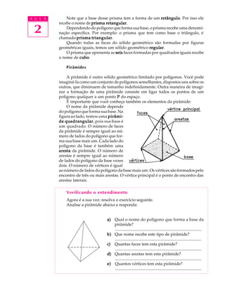 A U L A       Note que a base desse prisma tem a forma de um retângulo Por isso ele
                                                                 retângulo.
          recebe o nome de prisma retangular
                                   retangular.

 2            Dependendo do polígono que forma sua base, o prisma recebe uma denomi-
          nação específica. Por exemplo: o prisma que tem como base o triângulo, é
          chamado prisma triangular
                            triangular.
              Quando todas as faces do sólido geométrico são formadas por figuras
          geométricas iguais, temos um sólido geométrico regular
                                                          regular.
              O prisma que apresenta as seis faces formadas por quadrados iguais recebe
          o nome de cubo
                     cubo.

              Pirâmides

              A pirâmide é outro sólido geométrico limitado por polígonos. Você pode
          imaginá-la como um conjunto de polígonos semelhantes, dispostos uns sobre os
          outros, que diminuem de tamanho indefinidamente. Outra maneira de imagi-
          nar a formação de uma pirâmide consiste em ligar todos os pontos de um
          polígono qualquer a um ponto P do espaço.
              É importante que você conheça também os elementos da pirâmide:
              O nome da pirâmide depende
          do polígono que forma sua base. Na
          figura ao lado, temos uma pirâmi-
          de quadrangular pois sua base é
             quadrangular,
          um quadrado. O número de faces
          da pirâmide é sempre igual ao nú-
          mero de lados do polígono que for-
          ma sua base mais um. Cada lado do
          polígono da base é também uma
          aresta da pirâmide. O número de
          arestas é sempre igual ao número
          de lados do polígono da base vezes
          dois. O número de vértices é igual
          ao número de lados do polígono da base mais um. Os vértices são formados pelo
          encontro de três ou mais arestas. O vértice principal é o ponto de encontro das
          arestas laterais.

              Verificando o entendimento
              Agora é a sua vez: resolva o exercício seguinte.
              Analise a pirâmide abaixo e responda:


                                    a) Qual o nome do polígono que forma a base da
                                       pirâmide?
                                       ...................................................................................
                                    b) Que nome recebe este tipo de pirâmide?
                                       ...................................................................................
                                    c) Quantas faces tem esta pirâmide?
                                       ...................................................................................
                                    d) Quantas arestas tem esta pirâmide?
                                       ...................................................................................
                                    e) Quantos vértices tem esta pirâmide?
                                       ...................................................................................
 