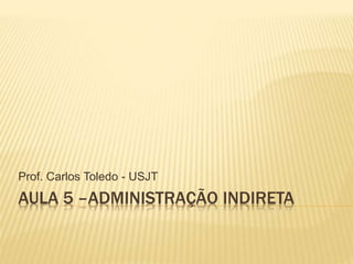 AULA 5 –ADMINISTRAÇÃO INDIRETA
Prof. Carlos Toledo - USJT
 