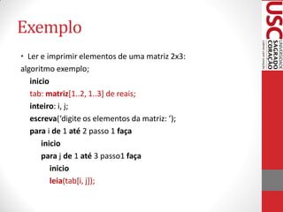 Exemplo
• Ler e imprimir elementos de uma matriz 2x3:
algoritmo exemplo;
   inicio
   tab: matriz[1..2, 1..3] de reais;
   inteiro: i, j;
   escreva(‘digite os elementos da matriz: ’);
   para i de 1 até 2 passo 1 faça
       inicio
       para j de 1 até 3 passo1 faça
          inicio
          leia(tab[i, j]);
 