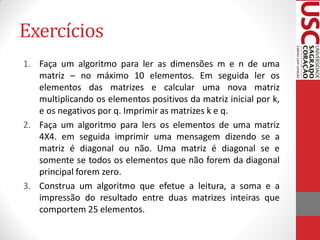 Exercícios
1. Faça um algoritmo para ler as dimensões m e n de uma
   matriz – no máximo 10 elementos. Em seguida ler os
   elementos das matrizes e calcular uma nova matriz
   multiplicando os elementos positivos da matriz inicial por k,
   e os negativos por q. Imprimir as matrizes k e q.
2. Faça um algoritmo para lers os elementos de uma matriz
   4X4. em seguida imprimir uma mensagem dizendo se a
   matriz é diagonal ou não. Uma matriz é diagonal se e
   somente se todos os elementos que não forem da diagonal
   principal forem zero.
3. Construa um algoritmo que efetue a leitura, a soma e a
   impressão do resultado entre duas matrizes inteiras que
   comportem 25 elementos.
 