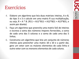Exercícios
4. Elabore um algoritmo que leia duas matrizes inteiras, A e B,
   do tipo 3 x 3 e calcule em uma matriz R sua multiplicação,
   ou seja, R = A * B. (R11 = A11*B11 + A12*B21 + A13*B31, e
   assim por diante)
5. Faça um algoritmo que preencha uma matriz 5x5 de inteiros
   e escreva a soma dos números ímpares fornecidos, a soma
   de cada uma das 5 colunas e a soma de cada uma das 5
   linhas.
6. Construma um algoritmo que leia um conjunto de números
   inteiros para preencher uma matriz 10 x 10 e a partir daí,
   gere um vetor com os maiores elementos de cada linha e
   outro vetor com os menores elementos de cada coluna.
 