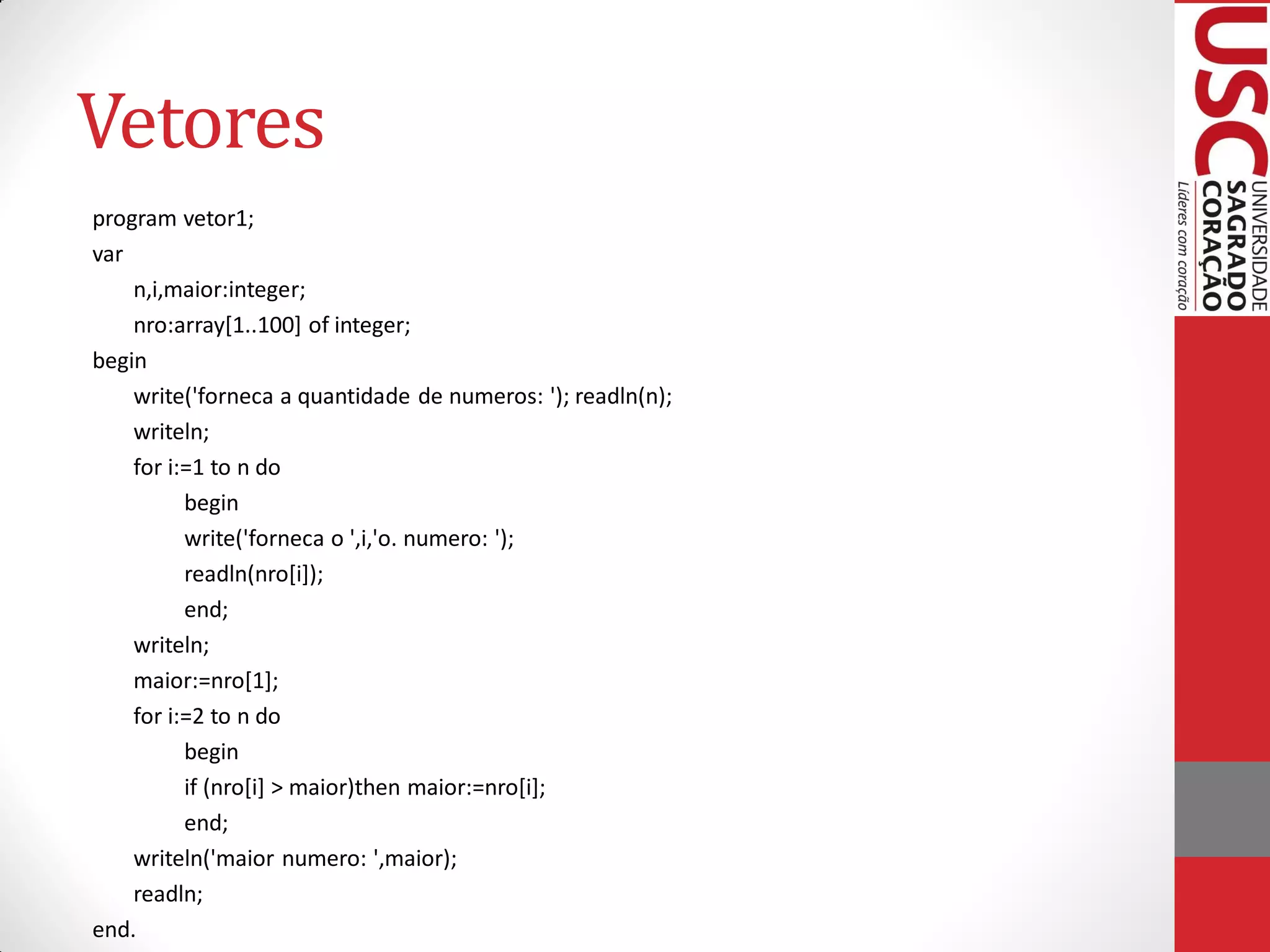 Vetores
program vetor1;
var
    n,i,maior:integer;
    nro:array[1..100] of integer;
begin
    write('forneca a quantidade de numeros: '); readln(n);
    writeln;
    for i:=1 to n do
          begin
          write('forneca o ',i,'o. numero: ');
          readln(nro[i]);
          end;
    writeln;
    maior:=nro[1];
    for i:=2 to n do
          begin
          if (nro[i] > maior)then maior:=nro[i];
          end;
    writeln('maior numero: ',maior);
    readln;
end.
 