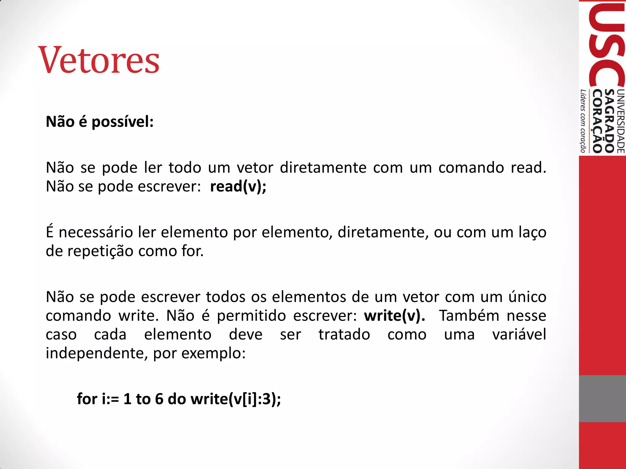 Vetores
Não é possível:

Não se pode ler todo um vetor diretamente com um comando read.
Não se pode escrever: read(v);

É necessário ler elemento por elemento, diretamente, ou com um laço
de repetição como for.

Não se pode escrever todos os elementos de um vetor com um único
comando write. Não é permitido escrever: write(v). Também nesse
caso cada elemento deve ser tratado como uma variável
independente, por exemplo:

    for i:= 1 to 6 do write(v[i]:3);
 
