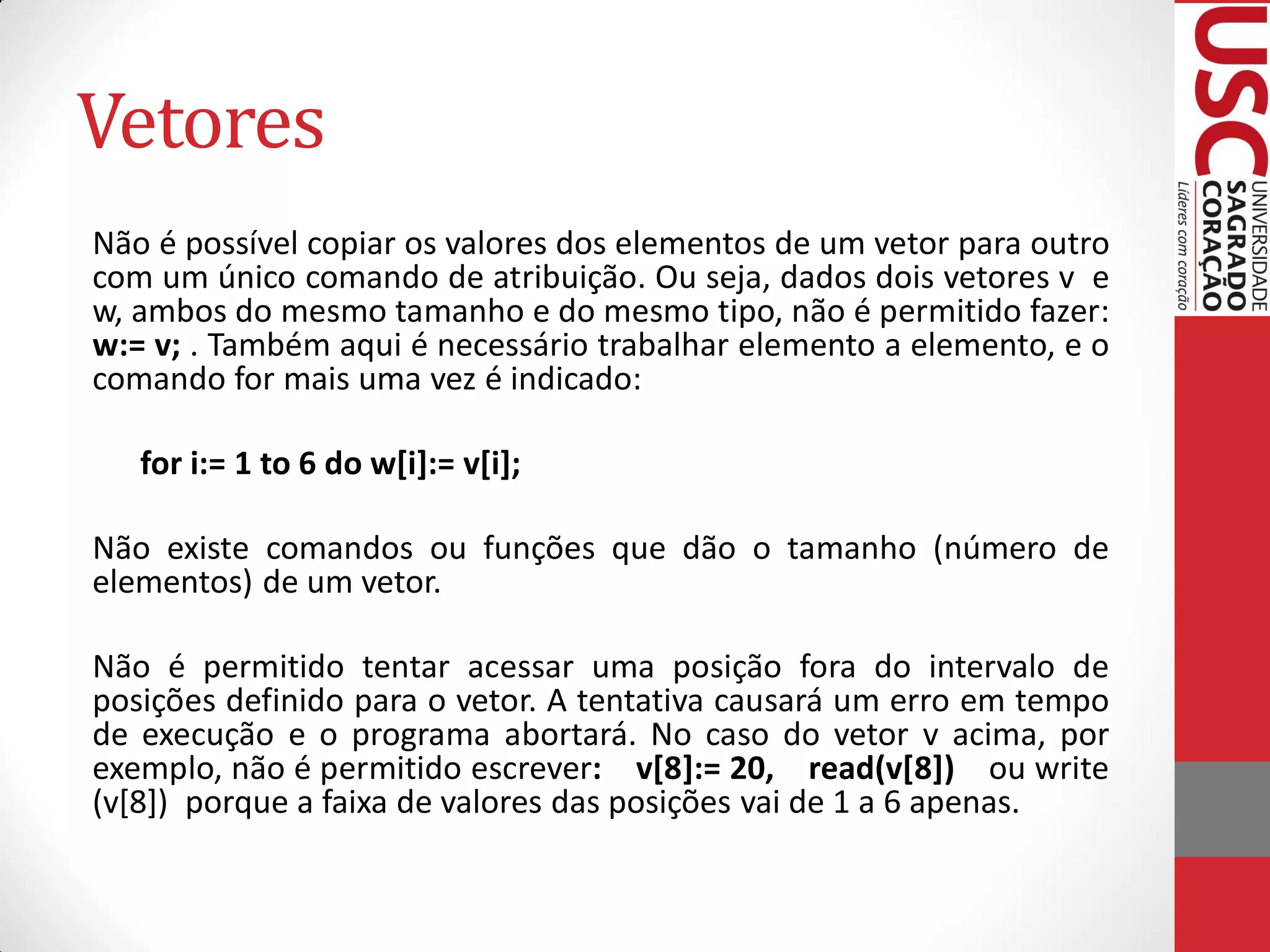 Vetores
Não é possível copiar os valores dos elementos de um vetor para outro
com um único comando de atribuição. Ou seja, dados dois vetores v e
w, ambos do mesmo tamanho e do mesmo tipo, não é permitido fazer:
w:= v; . Também aqui é necessário trabalhar elemento a elemento, e o
comando for mais uma vez é indicado:

   for i:= 1 to 6 do w[i]:= v[i];

Não existe comandos ou funções que dão o tamanho (número de
elementos) de um vetor.

Não é permitido tentar acessar uma posição fora do intervalo de
posições definido para o vetor. A tentativa causará um erro em tempo
de execução e o programa abortará. No caso do vetor v acima, por
exemplo, não é permitido escrever: v[8]:= 20, read(v[8]) ou write
(v[8]) porque a faixa de valores das posições vai de 1 a 6 apenas.
 