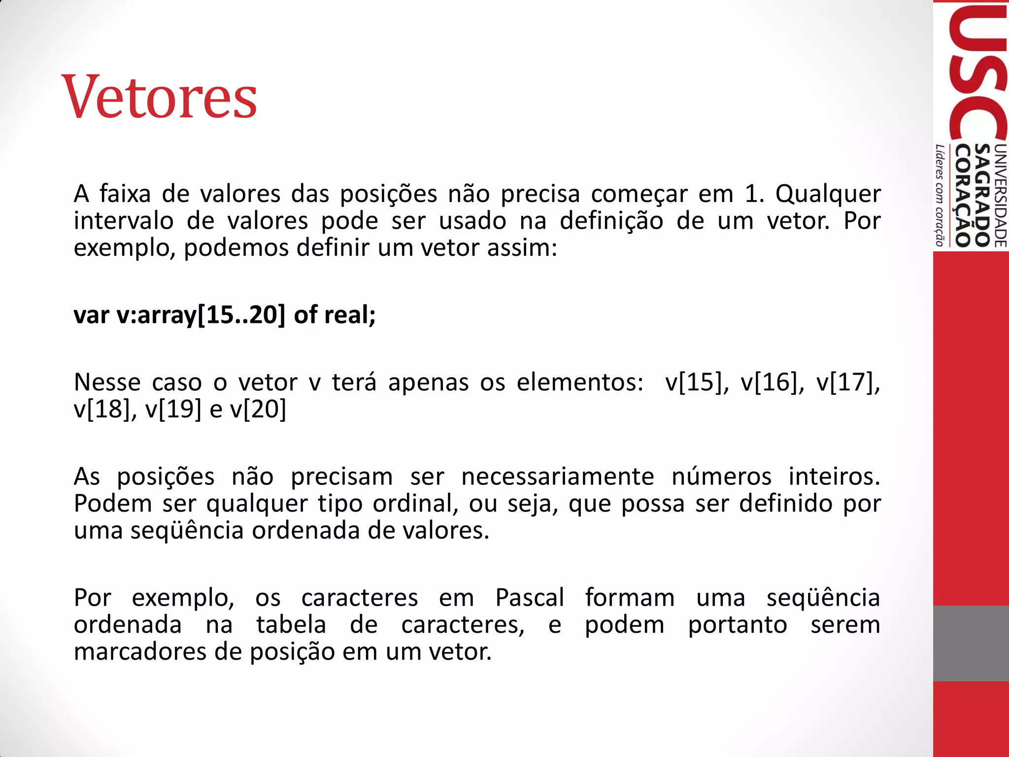 Vetores
A faixa de valores das posições não precisa começar em 1. Qualquer
intervalo de valores pode ser usado na definição de um vetor. Por
exemplo, podemos definir um vetor assim:

var v:array[15..20] of real;

Nesse caso o vetor v terá apenas os elementos: v[15], v[16], v[17],
v[18], v[19] e v[20]

As posições não precisam ser necessariamente números inteiros.
Podem ser qualquer tipo ordinal, ou seja, que possa ser definido por
uma seqüência ordenada de valores.

Por exemplo, os caracteres em Pascal formam uma seqüência
ordenada na tabela de caracteres, e podem portanto serem
marcadores de posição em um vetor.
 