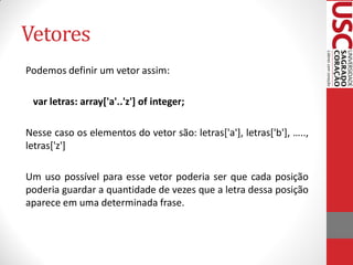 Vetores
Podemos definir um vetor assim:

 var letras: array['a'..'z'] of integer;

Nesse caso os elementos do vetor são: letras['a'], letras['b'], …..,
letras['z']

Um uso possível para esse vetor poderia ser que cada posição
poderia guardar a quantidade de vezes que a letra dessa posição
aparece em uma determinada frase.
 