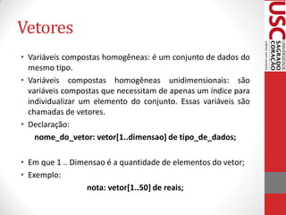 Vetores
• Variáveis compostas homogêneas: é um conjunto de dados do
  mesmo tipo.
• Variáveis compostas homogêneas unidimensionais: são
  variáveis compostas que necessitam de apenas um índice para
  individualizar um elemento do conjunto. Essas variáveis são
  chamadas de vetores.
• Declaração:
    nome_do_vetor: vetor[1..dimensao] de tipo_de_dados;

• Em que 1 .. Dimensao é a quantidade de elementos do vetor;
• Exemplo:
                  nota: vetor[1..50] de reais;
 