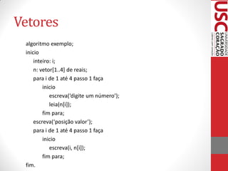 Vetores
 algoritmo exemplo;
 inicio
     inteiro: i;
     n: vetor[1..4] de reais;
     para i de 1 até 4 passo 1 faça
         inicio
            escreva(‘digite um número’);
            leia(n[i]);
         fim para;
     escreva(‘posição valor’);
     para i de 1 até 4 passo 1 faça
         inicio
            escreva(i, n[i]);
         fim para;
 fim.
 