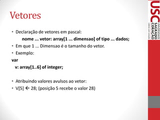 Vetores
• Declaração de vetores em pascal:
      nome ... vetor: array[1 ... dimensao] of tipo ... dados;
• Em que 1 ... Dimensao é o tamanho do vetor.
• Exemplo:
var
  v: array[1..6] of integer;

• Atribuindo valores avulsos ao vetor:
• V[5]  28; (posição 5 recebe o valor 28)
 
