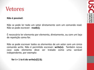 Vetores
Não é possível:

Não se pode ler todo um vetor diretamente com um comando read.
Não se pode escrever: read(v);

É necessário ler elemento por elemento, diretamente, ou com um laço
de repetição como for.

Não se pode escrever todos os elementos de um vetor com um único
comando write. Não é permitido escrever: write(v). Também nesse
caso cada elemento deve ser tratado como uma variável
independente, por exemplo:

    for i:= 1 to 6 do write(v[i]:3);
 