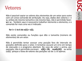 Vetores
Não é possível copiar os valores dos elementos de um vetor para outro
com um único comando de atribuição. Ou seja, dados dois vetores v e
w, ambos do mesmo tamanho e do mesmo tipo, não é permitido fazer:
w:= v; . Também aqui é necessário trabalhar elemento a elemento, e o
comando for mais uma vez é indicado:

   for i:= 1 to 6 do w[i]:= v[i];

Não existe comandos ou funções que dão o tamanho (número de
elementos) de um vetor.

Não é permitido tentar acessar uma posição fora do intervalo de
posições definido para o vetor. A tentativa causará um erro em tempo
de execução e o programa abortará. No caso do vetor v acima, por
exemplo, não é permitido escrever: v[8]:= 20, read(v[8]) ou write
(v[8]) porque a faixa de valores das posições vai de 1 a 6 apenas.
 