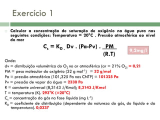 Exercício 1


Calcular a concentração de saturação de oxigênio na água pura nas
seguintes condições: Temperatura = 20°C . Pressão atmosférica ao nível
do mar

Cs = KD . Dv . (Pa-Pv) . _PM_
(R.T)

9,2mg/l

Onde:
dv = distribuição volumétrica do O2 no ar atmosférico (ar = 21% O2) = 0,21
PM = peso molecular do oxigênio (32 g mol-1) = 32 g/mol
Pa = pressão atmosférica (101,325 Pa nas CNTP) = 101325 Pa
Pv = pressão de vapor da água = 2330 Pa
R = constante universal (8,3143 J/Kmol); 8,3143 J/Kmol
T = temperatura (K). 293°K (=20°C)
Cs = concentração do gás na fase líquida (mg L-1)
KD = coeficiente de distribuição (dependente da natureza do gás, do líquido e da
temperatura). 0,0337

 