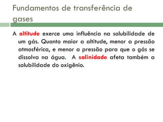 Fundamentos de transferência de
gases
A altitude exerce uma influência na solubilidade de
um gás. Quanto maior a altitude, menor a pressão
atmosférica, e menor a pressão para que o gás se
dissolva na água. A salinidade afeta também a
solubilidade do oxigênio.

 