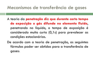 Mecanismos de transferência de gases
A teoria da penetração diz que durante certo tempo
de exposição o gás difunde no elemento fluido,
penetrando no líquido, o tempo de exposição é
considerado muito curto (0,1s) para prevalecer as
condições estacionárias.
De acordo com a teoria de penetração, as seguintes
fórmulas poder ser obtidas para a transferência de
gases:

 