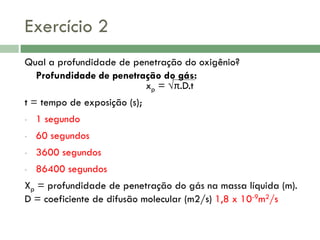 Exercício 2
Qual a profundidade de penetração do oxigênio?
Profundidade de penetração do gás:
xp = √π.D.t
t = tempo de exposição (s);
•

1 segundo

•

60 segundos

•

3600 segundos

•

86400 segundos

Xp = profundidade de penetração do gás na massa líquida (m).
D = coeficiente de difusão molecular (m2/s) 1,8 x 10-9m2/s

 