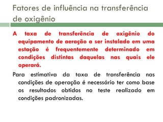 Fatores de influência na transferência
de oxigênio
A

taxa de transferência de oxigênio do
equipamento de aeração a ser instalado em uma
estação é frequentemente determinado em
condições distintas daquelas nas quais ele
operará.
Para estimativa da taxa de transferência nas
condições de operação é necessário ter como base
os resultados obtidos no teste realizado em
condições padronizadas.

 