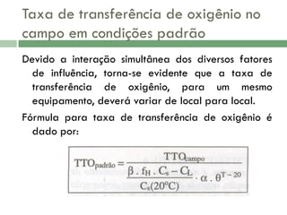 Taxa de transferência de oxigênio no
campo em condições padrão
Devido a interação simultânea dos diversos fatores
de influência, torna-se evidente que a taxa de
transferência de oxigênio, para um mesmo
equipamento, deverá variar de local para local.
Fórmula para taxa de transferência de oxigênio é
dado por:

 