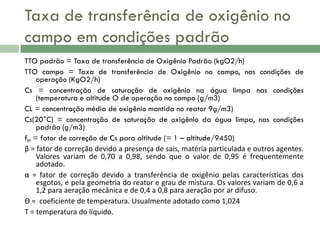 Taxa de transferência de oxigênio no
campo em condições padrão
TTO padrão = Taxa de transferência de Oxigênio Padrão (kgO2/h)
TTO campo = Taxa de transferência de Oxigênio no campo, nas condições de
operação (KgO2/h)
Cs = concentração de saturação de oxigênio na água limpa nas condições
(temperatura e altitude O de operação no campo (g/m3)
CL = concentração média de oxigênio mantida no reator 9g/m3)
Cs(20°C) = concentração de saturação de oxigênio da água limpa, nas condições
padrão (g/m3)
fH = fator de correção de Cs para altitude (= 1 – altitude/9450)
β = fator de correção devido a presença de sais, matéria particulada e outros agentes.
Valores variam de 0,70 a 0,98, sendo que o valor de 0,95 é frequentemente
adotado.
α = fator de correção devido a transferência de oxigênio pelas características dos
esgotos, e pela geometria do reator e grau de mistura. Os valores variam de 0,6 a
1,2 para aeração mecânica e de 0,4 a 0,8 para aeração por ar difuso.
Ѳ = coeficiente de temperatura. Usualmente adotado como 1,024
T = temperatura do líquido.

 