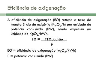 Eficiência de oxigenação
A eficiência de oxigenação (EO) retrata a taxa de
transferência de oxigênio (KgO2/h) por unidade de
potência consumida (kW), sendo expressa na
unidade de KgO2/kWh.
EO = __TTOpadrão__
P
EO = eficiência de oxigenação (kgO2/kWh)
P = potência consumida (kW)

 