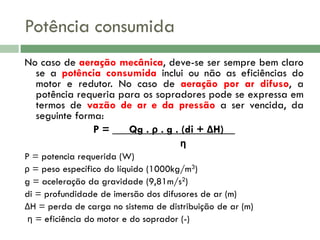 Potência consumida
No caso de aeração mecânica, deve-se ser sempre bem claro
se a potência consumida inclui ou não as eficiências do
motor e redutor. No caso de aeração por ar difuso, a
potência requeria para os sopradores pode se expressa em
termos de vazão de ar e da pressão a ser vencida, da
seguinte forma:
P = ___Qg . ρ . g . (di + ΔH)__
η
P = potencia requerida (W)
ρ = peso específico do líquido (1000kg/m3)
g = aceleração da gravidade (9,81m/s2)
di = profundidade de imersão dos difusores de ar (m)
ΔH = perda de carga no sistema de distribuição de ar (m)
η = eficiência do motor e do soprador (-)

 