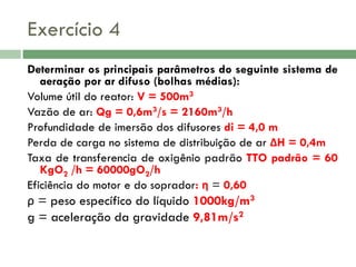 Exercício 4
Determinar os principais parâmetros do seguinte sistema de
aeração por ar difuso (bolhas médias):
Volume útil do reator: V = 500m3
Vazão de ar: Qg = 0,6m3/s = 2160m3/h
Profundidade de imersão dos difusores di = 4,0 m
Perda de carga no sistema de distribuição de ar ΔH = 0,4m
Taxa de transferencia de oxigênio padrão TTO padrão = 60
KgO2 /h = 60000gO2/h
Eficiência do motor e do soprador: η = 0,60

ρ = peso específico do líquido 1000kg/m3
g = aceleração da gravidade 9,81m/s2

 