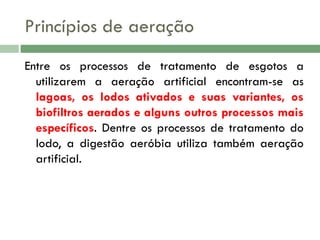 Princípios de aeração
Entre os processos de tratamento de esgotos a
utilizarem a aeração artificial encontram-se as
lagoas, os lodos ativados e suas variantes, os
biofiltros aerados e alguns outros processos mais
específicos. Dentre os processos de tratamento do
lodo, a digestão aeróbia utiliza também aeração
artificial.

 