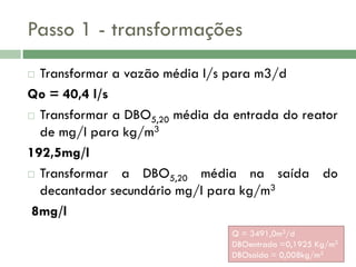 Passo 1 - transformações
Transformar a vazão média l/s para m3/d
Qo = 40,4 l/s
 Transformar a DBO5,20 média da entrada do reator
de mg/l para kg/m3
192,5mg/l
 Transformar
a DBO5,20 média na saída do
decantador secundário mg/l para kg/m3
8mg/l


Q = 3491,0m3/d
DBOentrada =0,1925 Kg/m3
DBOsaida = 0,008kg/m3

 