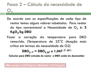 Passo 2 – Cálculo da necessidade de
O2
De acordo com as especificações de cada tipo de
reator temos alguns valores tabelados. Para reator
do tipo convencional a Necessidade de O2 é: 2
KgO2/kg DBO
Fazer a correção da temperatura para DBO
removida. (Temperatura de 25°C situação mais
crítica em termos da necessidade de O2)
DBO5, T° = DBO5,20° x 1,047 (T -20°)
Calcular para DBO entrada do reator e DBO saída do decanatdor
DBO entrada = 0,242 Kg/m3 DBOsaída = 0.010 kg/m3

 