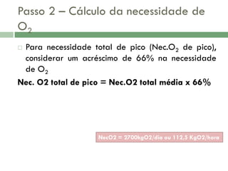 Passo 2 – Cálculo da necessidade de
O2
Para necessidade total de pico (Nec.O2 de pico),
considerar um acréscimo de 66% na necessidade
de O2
Nec. O2 total de pico = Nec.O2 total média x 66%


NecO2 = 2700kgO2/dia ou 112,5 KgO2/hora

 