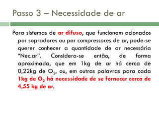 Passo 3 – Necessidade de ar
Para sistemas de ar difuso, que funcionam acionados
por sopradores ou por compressores de ar, pode-se
querer conhecer a quantidade de ar necessária
“Nec.ar”.
Considera-se
então,
de
forma
aproximada, que em 1kg de ar há cerca de
0,22kg de O2, ou, em outras palavras para cada
1kg de O2 há necessidade de se fornecer cerca de
4,55 kg de ar.

 