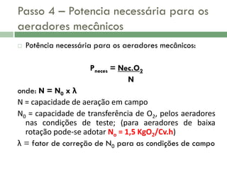 Passo 4 – Potencia necessária para os
aeradores mecânicos


Potência necessária para os aeradores mecânicos:
Pneces = Nec.O2
N

onde: N = N0 x λ
N = capacidade de aeração em campo
N0 = capacidade de transferência de O2, pelos aeradores
nas condições de teste; (para aeradores de baixa
rotação pode-se adotar No = 1,5 KgO2/Cv.h)
λ = fator de correção de N0 para as condições de campo

 