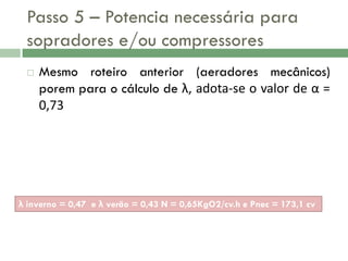Passo 5 – Potencia necessária para
sopradores e/ou compressores


Mesmo roteiro anterior (aeradores mecânicos)
porem para o cálculo de λ, adota-se o valor de α =
0,73

λ inverno = 0,47 e λ verão = 0,43 N = 0,65KgO2/cv.h e Pnec = 173,1 cv

 