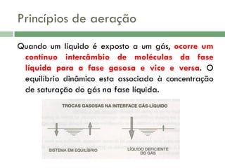 Princípios de aeração
Quando um líquido é exposto a um gás, ocorre um
contínuo intercâmbio de moléculas da fase
líquida para a fase gasosa e vice e versa. O
equilíbrio dinâmico esta associado à concentração
de saturação do gás na fase líquida.

 