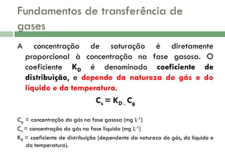 Fundamentos de transferência de
gases
A

concentração de saturação é diretamente
proporcional à concentração na fase gasosa. O
coeficiente KD é denominado coeficiente de
distribuição, e depende da natureza do gás e do
líquido e da temperatura.
Cs = KD . Cg

Cg = concentração do gás na fase gasosa (mg L-1)
Cs = concentração do gás na fase líquida (mg L-1)
KD = coeficiente de distribuição (dependente da natureza do gás, do líquido e
da temperatura).

 