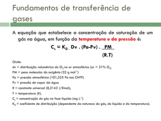 Fundamentos de transferência de
gases
A equação que estabelece a concentração de saturação de um
gás na água, em função da temperatura e da pressão é:
Cs = KD . Dv . (Pa-Pv) . _PM_
(R.T)
Onde:
dv = distribuição volumétrica do O2 no ar atmosférico (ar = 21% O2)
PM = peso molecular do oxigênio (32 g mol-1)
Pa = pressão atmosférica (101,325 Pa nas CNTP)
Pv = pressão de vapor da água
R = constante universal (8,3143 J/Kmol);
T = temperatura (K).
Cs = concentração do gás na fase líquida (mg L-1)
KD = coeficiente de distribuição (dependente da natureza do gás, do líquido e da temperatura).

 