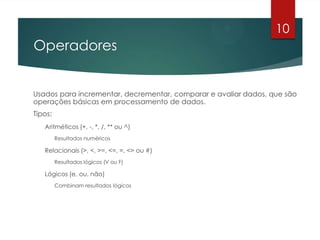 Operadores
Usados para incrementar, decrementar, comparar e avaliar dados, que são
operações básicas em processamento de dados.
Tipos:
Aritméticos (+, -, *, /, ** ou ^)
Resultados numéricos
Relacionais (>, <, >=, <=, =, <> ou #)
Resultados lógicos (V ou F)
Lógicos (e, ou, não)
Combinam resultados lógicos
10
 