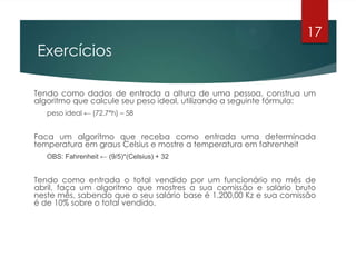 Exercícios
Tendo como dados de entrada a altura de uma pessoa, construa um
algoritmo que calcule seu peso ideal, utilizando a seguinte fórmula:
peso ideal ← (72.7*h) – 58
Faca um algoritmo que receba como entrada uma determinada
temperatura em graus Celsius e mostre a temperatura em fahrenheit
OBS: Fahrenheit ← (9/5)*(Celsius) + 32
Tendo como entrada o total vendido por um funcionário no mês de
abril, faça um algoritmo que mostres a sua comissão e salário bruto
neste mês, sabendo que o seu salário base é 1.200,00 Kz e sua comissão
é de 10% sobre o total vendido.
17
 