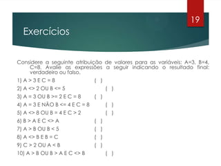 Exercícios
Considere a seguinte atribuição de valores para as variáveis: A=3, B=4,
C=8. Avalie as expressões a seguir indicando o resultado final:
verdadeiro ou falso.
1) A > 3 E C = 8 ( )
2) A <> 2 OU B <= 5 ( )
3) A = 3 OU B >= 2 E C = 8 ( )
4) A = 3 E NÃO B <= 4 E C = 8 ( )
5) A <> 8 OU B = 4 E C > 2 ( )
6) B > A E C <> A ( )
7) A > B OU B < 5 ( )
8) A <> B E B = C ( )
9) C > 2 OU A < B ( )
10) A > B OU B > A E C <> B ( )
19
 