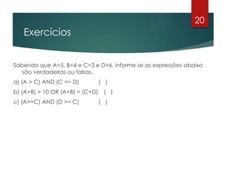 Exercícios
Sabendo que A=5, B=4 e C=3 e D=6, informe se as expressões abaixo
são verdadeiras ou falsas.
a) (A > C) AND (C <= D) ( )
b) (A+B) > 10 OR (A+B) = (C+D) ( )
c) (A>=C) AND (D >= C) ( )
20
 