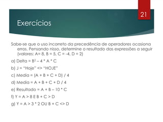 Exercícios
Sabe-se que o uso incorreto da precedência de operadores ocasiona
erros. Pensando nisso, determine o resultado das expressões a seguir
(valores: A= 8, B = 5, C = -4, D = 2)
a) Delta = B2 – 4 * A * C
b) J = “Hoje” <> “HOJE”
c) Media = (A + B + C + D) / 4
d) Media = A + B + C + D / 4
e) Resultado = A + B – 10 * C
f) Y = A > 8 E B + C > D
g) Y = A > 3 * 2 OU B + C <> D
21
 