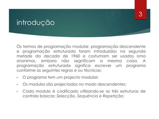 introdução
Os termos de programação modular, programação descendente
e programação estruturada foram introduzidos na segunda
metade da decada de 1960 e costumam ser usados omo
sinonimos, embora não segnificam a mesma coisa. A
programação estruturada significa escrever um programa
conforme as seguintes regras e ou técnicas:
• O programa tem um projecto modular;
• Os modulos são projectados no modo descendentes;
• Cada modulo é codificado utilizando-se as três estruturas de
controlo basicas: Selecção, Sequência e Repetição;
3
 