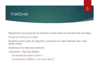 Variável
Representa uma posição na memória, onde pode ser armazenado um dado
Possui um nome e um valor
Durante a execução do algoritmo, pode ter seu valor alterado (seu valor
pode variar)
Mudanças no valor das variáveis:
<variavel> : <tipo de dados>
Por entrada de dados (“Ler N1”)
Por atribuição (“MEDIA <- <um certo valor>”)
5
 
