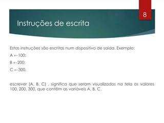 Instruções de escrita
Estas instruções são escritas num dispositivo de saída. Exemplo:
A ←100;
B ←200;
C ←300.
escrever (A, B, C) , significa que seram visualizados na tela os valores
100, 200, 300, que contëm as variáveis A, B, C.
8
 