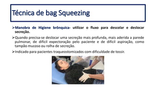 Técnica de bag Squeezing
Manobra de Higiene brônquica- utilizar o fluxo para descolar e deslocar
secreção.
Quando precisa-se deslocar uma secreção mais profunda, mais aderida a parede
pulmonar, de difícil expectoração pelo paciente e de difícil aspiração, como
tampão mucoso ou rolha de secreção.
Indicado para pacientes traqueostomizados com dificuldade de tossir.
 